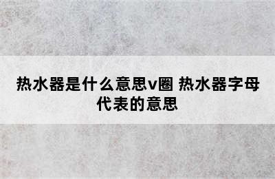 热水器是什么意思v圈 热水器字母代表的意思